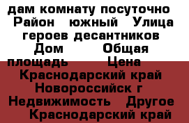 cдам комнату посуточно › Район ­ южный › Улица ­ героев-десантников › Дом ­ 12 › Общая площадь ­ 17 › Цена ­ 350 - Краснодарский край, Новороссийск г. Недвижимость » Другое   . Краснодарский край